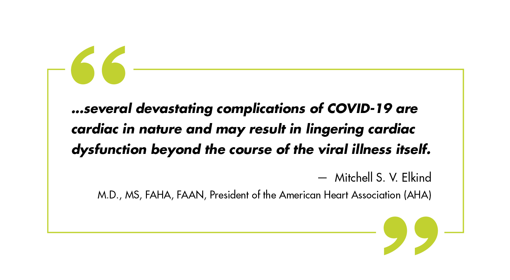 …several devastating complications of COVID-19 are cardiac in nature and may result in lingering cardiac dysfunction beyond the course of the viral illness itself. – Mitchell S. V. Elkind, M.D., MS, FAHA, FAAN, president of the American Heart Association (AHA)